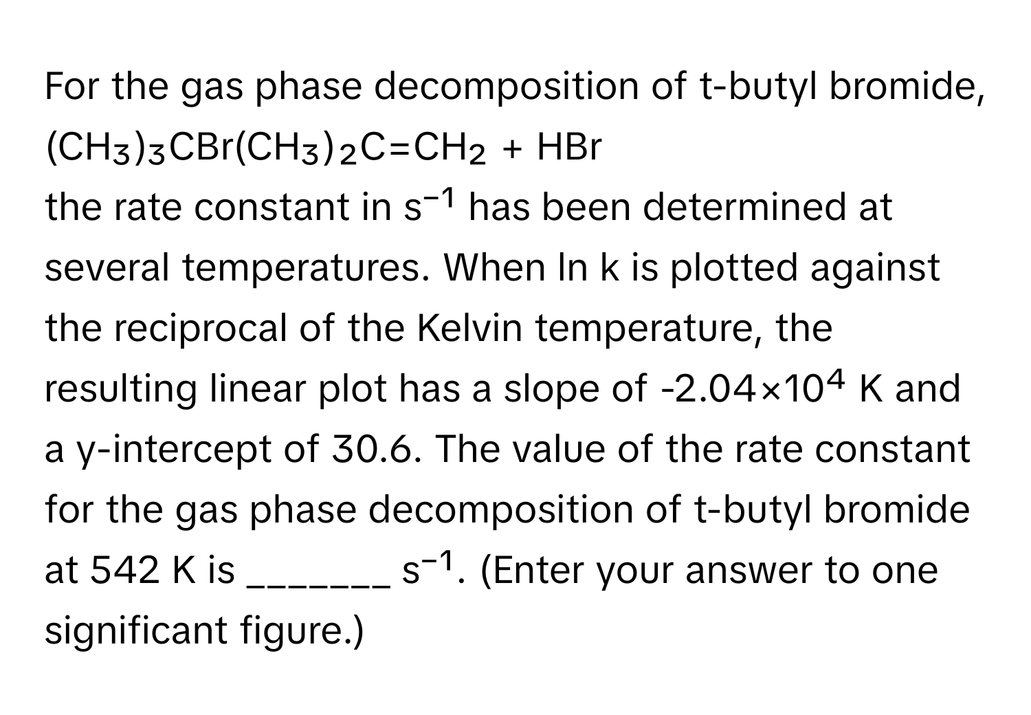 For the gas phase decomposition of t-butyl bromide,

(CH₃)₃CBr(CH₃)₂C=CH₂ + HBr

the rate constant in s⁻¹ has been determined at several temperatures. When ln k is plotted against the reciprocal of the Kelvin temperature, the resulting linear plot has a slope of -2.04×10⁴ K and a y-intercept of 30.6. The value of the rate constant for the gas phase decomposition of t-butyl bromide at 542 K is _______ s⁻¹. (Enter your answer to one significant figure.)