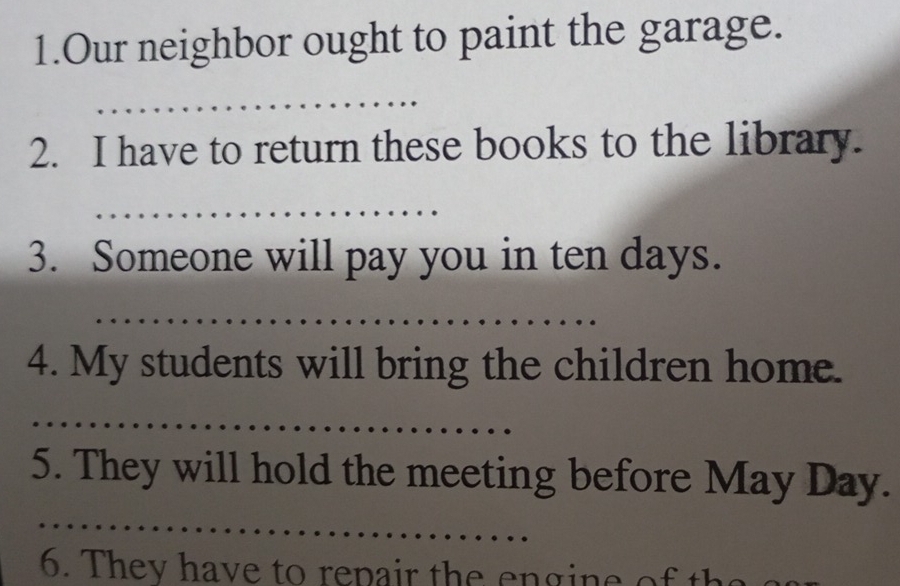 Our neighbor ought to paint the garage. 
_ 
2. I have to return these books to the library. 
_ 
3. Someone will pay you in ten days. 
_ 
4. My students will bring the children home. 
_ 
_ 
5. They will hold the meeting before May Day. 
6. They have to repair the engine of