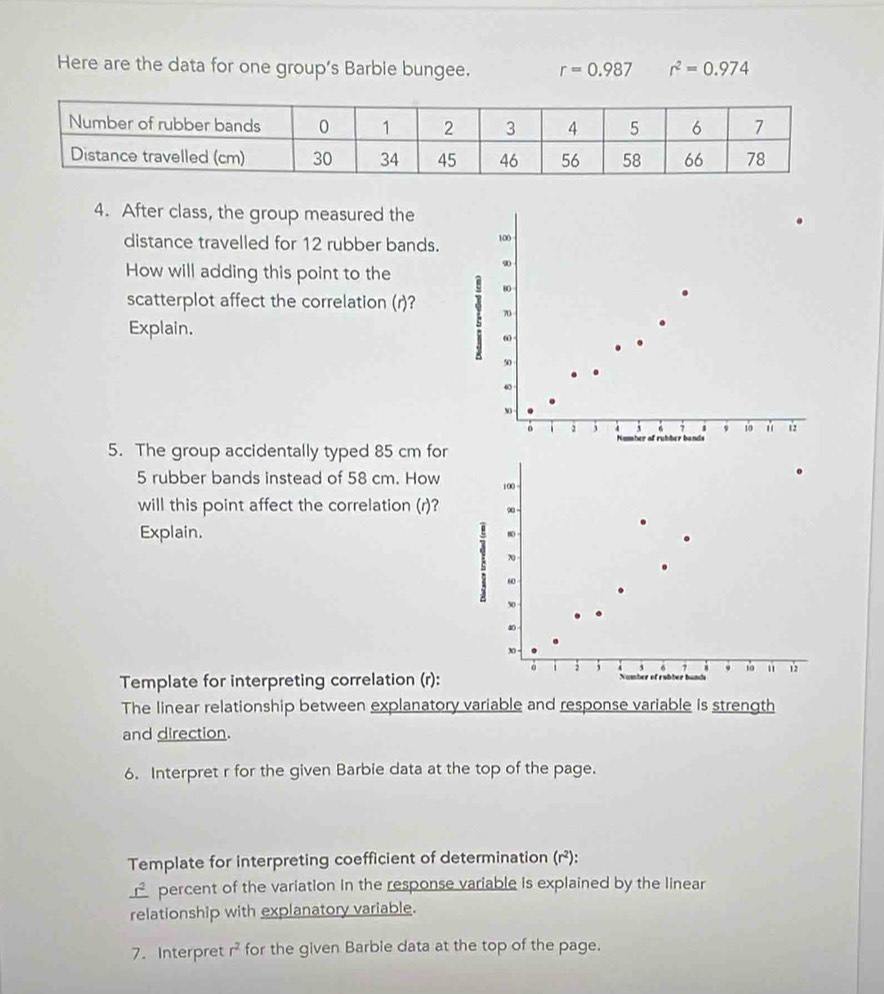 Here are the data for one group’s Barble bungee. r=0.987 r^2=0.974
4. After class, the group measured the 
distance travelled for 12 rubber bands. 100
How will adding this point to the
9
scatterplot affect the correlation (r)? 1 80
70
Explain.
ω
50
40
。 , 4 3 s , 10 12
mber of rubber bands 
5. The group accidentally typed 85 cm for
5 rubber bands instead of 58 cm. How 100
will this point affect the correlation (r)? ∞ - 
Explain.
ω
50
∞
30 - 19 " 12
a 3 i ` 6 7
Template for interpreting correlation (r): Number of rubber bunds 
The linear relationship between explanatory variable and response variable is strength 
and direction. 
6. Interpret r for the given Barbie data at the top of the page. 
Template for interpreting coefficient of determination (r²):
_ r^2 percent of the variation in the response variable is explained by the linear 
relationship with explanatory variable. 
7. Interpret r^2 for the given Barble data at the top of the page.