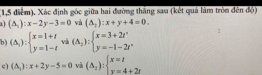 (1,5 điểm). Xác định góc giữa hai đường thắng sau (kết quả làm tròn đến độ) 
a) (△ _1):x-2y-3=0 và (△ _2):x+y+4=0. 
b) (△ _1):beginarrayl x=1+t y=1-tendarray. và (△ _2):beginarrayl x=3+2t' y=-1-2t'endarray.
c) (△ _1):x+2y-5=0 và (△ _2):beginarrayl x=t y=4+2tendarray.