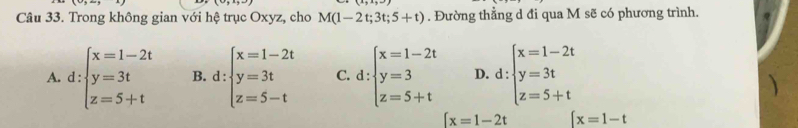 Trong không gian với hệ trục Oxyz, cho M(1-2t;3t;5+t). Đường thằng d đi qua M sẽ có phương trình.
A. d:beginarrayl x=1-2t y=3t z=5+tendarray. B. d:beginarrayl x=1-2t y=3t z=5-tendarray. C. d:beginarrayl x=1-2t y=3 z=5+tendarray. D. d:beginarrayl x=1-2t y=3t z=5+tendarray.
[x=1-2t ∈t x=1-t