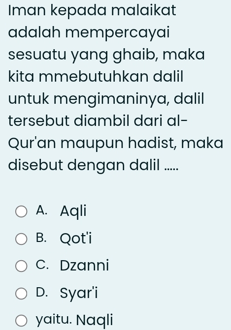 Iman kepada malaikat
adalah mempercayai
sesuatu yang ghaib, maka
kita mmebutuhkan dalil
untuk mengimaninya, dalil
tersebut diambil dari al-
Qur'an maupun hadist, maka
disebut dengan dalil .....
A. Aqli
B. Qot'i
C. Dzanni
D. Syar'i
yaitu. Naqli