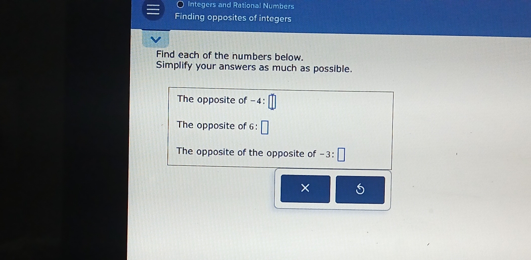 Integers and Rational Numbers 
Finding opposites of integers 
Find each of the numbers below. 
Simplify your answers as much as possible. 
The opposite of -4 : 
The opposite of 6 : 
The opposite of the opposite of −3 : 
×