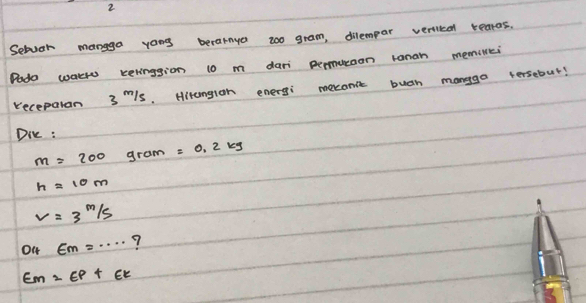 Setvar mangga yong berarnya zoo gram, dilempar veriled tearas. 
Dado wakh kelinggion 10 m dari permueaon ranan memillei 
receparan 3mls. Hitungion energi mecanit buah manggo tersebut! 
Die :
m=200 gram =0.2kg
h=10m
v=3^(m/s)
O4 EM=·s ?
Em=EP+Ek