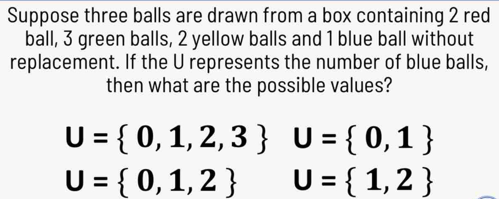 Suppose three balls are drawn from a box containing 2 red 
ball, 3 green balls, 2 yellow balls and 1 blue ball without 
replacement. If the U represents the number of blue balls, 
then what are the possible values?
U= 0,1,2,3 U= 0,1
U= 0,1,2 U= 1,2