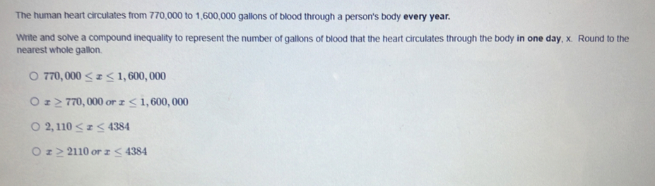 The human heart circulates from 770,000 to 1,600,000 gallons of blood through a person's body every year.
Write and solve a compound inequality to represent the number of gallons of blood that the heart circulates through the body in one day, x. Round to the
nearest whole gallon.
770,000≤ x≤ 1,600,000
x≥ 770,000 or x≤ 1,600,000
2,110≤ x≤ 4384
x≥ 2110 or x≤ 4384