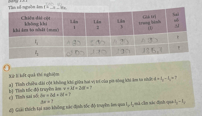 Bảng 13.1
uồn âm f= _
Xử lí kết quả thí nghiệm
a) Tính chiều dài cột không khí giữa hai vị trí của pit-tông khi âm to nhất d=l_2-l_1= ?
b) Tính tốc độ truyền âm v=lambda f=2df= ?
c) Tính sai số: delta v=delta d+delta f= ?
△ v= ?
d) Giải thích tại sao không xác định tốc độ truyền âm qua l_1,l_2 mà cần xác định qua l_2-l_1.