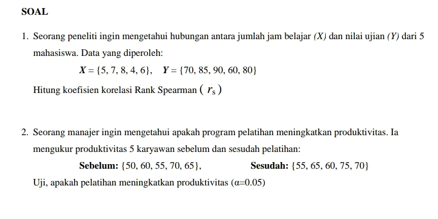 SOAL 
1. Seorang peneliti ingin mengetahui hubungan antara jumlah jam belajar (X) dan nilai ujian (Y) dari 5
mahasiswa. Data yang diperoleh:
X= 5,7,8,4,6 , Y= 70,85,90,60,80
Hitung koefisien korelasi Rank Spearman (r_s)
2. Seorang manajer ingin mengetahui apakah program pelatihan meningkatkan produktivitas. Ia 
mengukur produktivitas 5 karyawan sebelum dan sesudah pelatihan: 
Sebelum:  50,60,55,70,65 , Sesudah:  55,65,60,75,70
Uji, apakah pelatihan meningkatkan produktivitas (alpha =0.05)