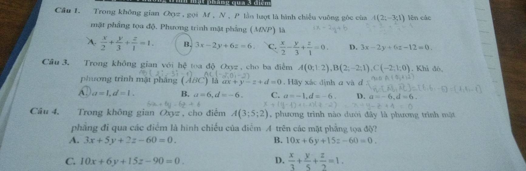 mạt pháng qua 3 điểm
Câu 1. Trong không gian Oxyz , gọi M , N , P lần lượt là hình chiếu vuông góc của A(2;-3;1) lên các
mặt phẳng tọa độ. Phương trình mặt phẳng (MNP) là
A.  x/2 + y/3 + z/1 =1. B. 3x-2y+6z=6. C.  x/2 - y/3 + z/1 =0. D. 3x-2y+6z-12=0. 
Câu 3. Trong không gian với hệ toa độ Oxyz , cho ba điểm A(0;1:2), B(2;-2;1), C(-2:1;0). Khi đó,
phương trình mặt phắng 1/1 ) là ax+y-z+d=0. Hãy xác định a và d
A. a=1, d=1. B. a=6, d=-6. C. a=-1, d=-6. D. a=-6, d=6. 
Cầu 4. Trong không gian Oxyz , cho điểm A(3;5;2) , phương trình nào dưới đây là phương trình mặt
phẳng đi qua các điểm là hình chiếu của điểm A trên các mặt phẳng tọa độ?
A. 3x+5y+2z-60=0. B. 10x+6y+15z-60=0.
C. 10x+6y+15z-90=0. D.  x/3 + y/5 + z/2 =1.