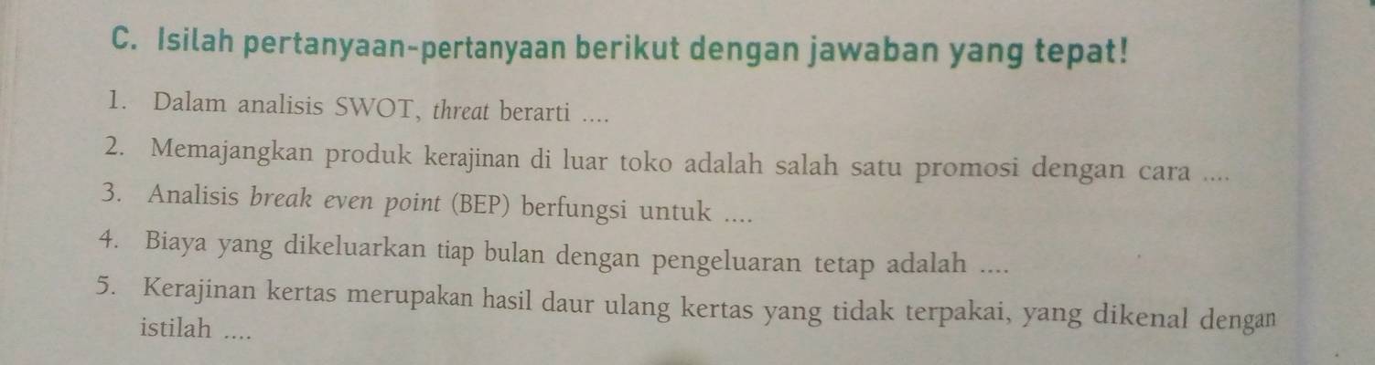 Isilah pertanyaan-pertanyaan berikut dengan jawaban yang tepat! 
1. Dalam analisis SWOT, threat berarti .... 
2. Memajangkan produk kerajinan di luar toko adalah salah satu promosi dengan cara .... 
3. Analisis break even point (BEP) berfungsi untuk .... 
4. Biaya yang dikeluarkan tiap bulan dengan pengeluaran tetap adalah .... 
5. Kerajinan kertas merupakan hasil daur ulang kertas yang tidak terpakai, yang dikenal dengan 
istilah ....