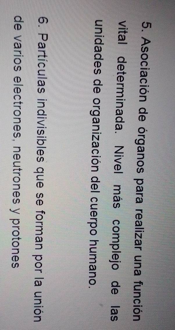 Asociación de órganos para realizar una función 
vital determinada. Nivel más complejo de las 
unidades de organización del cuerpo humano. 
6. Partículas indivisibles que se forman por la unión 
de varios electrones, neutrones y protones
