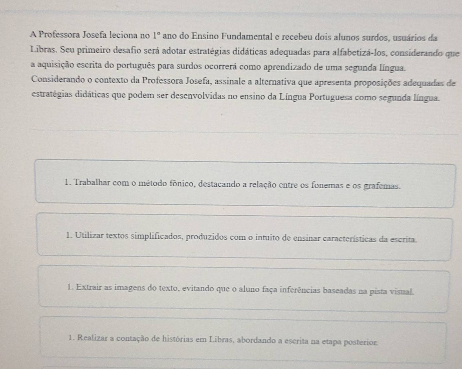 A Professora Josefa leciona no 1° ano do Ensino Fundamental e recebeu dois alunos surdos, usuários da
Libras. Seu primeiro desafio será adotar estratégias didáticas adequadas para alfabetizá-los, considerando que
a aquisição escrita do português para surdos ocorrerá como aprendizado de uma segunda língua.
Considerando o contexto da Professora Josefa, assinale a alternativa que apresenta proposições adequadas de
estratégias didáticas que podem ser desenvolvidas no ensino da Língua Portuguesa como segunda língua.
1. Trabalhar com o método fônico, destacando a relação entre os fonemas e os grafemas.
1. Utilizar textos simplificados, produzidos com o intuito de ensinar características da escrita.
1. Extrair as imagens do texto, evitando que o aluno faça inferências baseadas na pista visual.
1. Realizar a contação de histórias em Libras, abordando a escrita na etapa posterior.