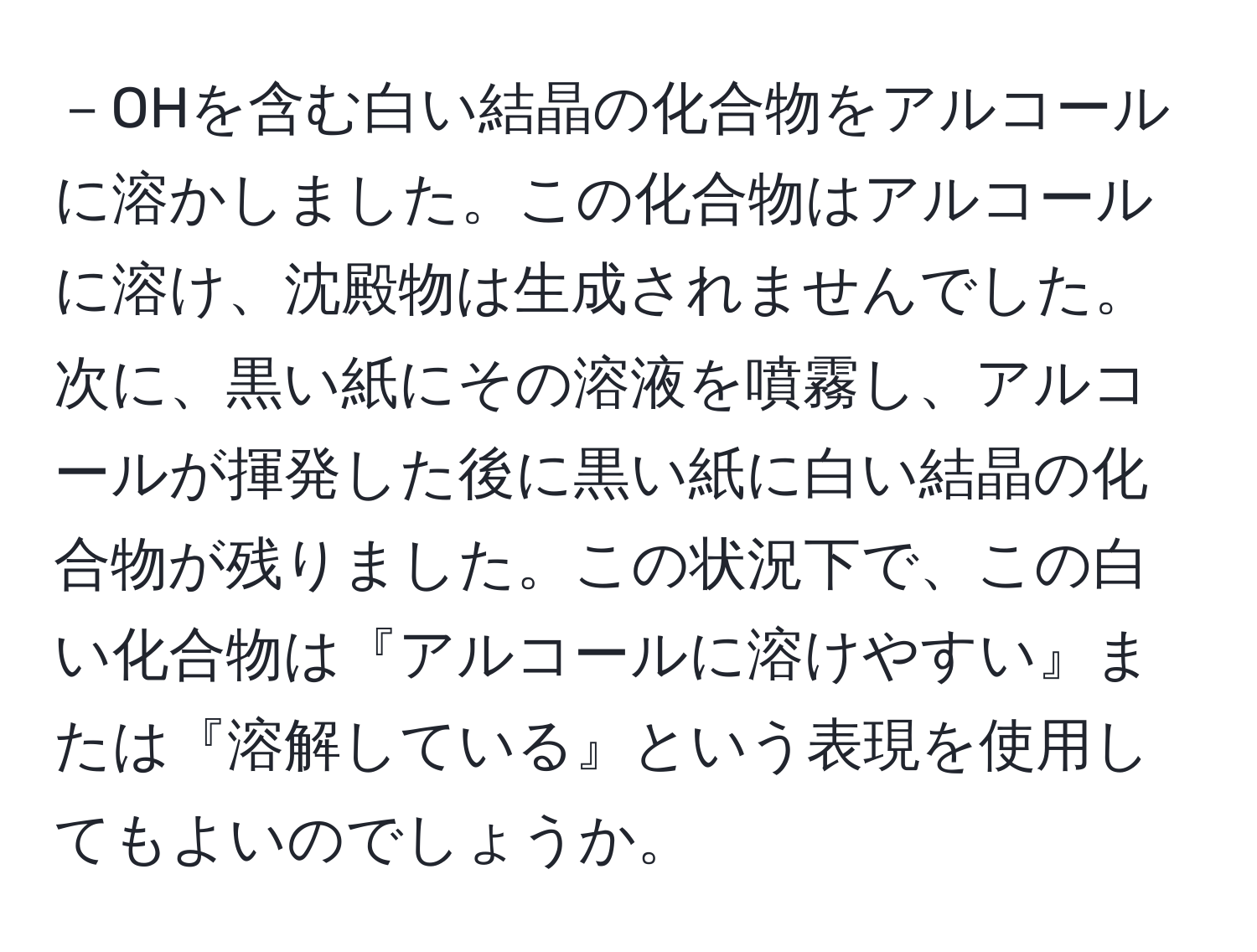 －OHを含む白い結晶の化合物をアルコールに溶かしました。この化合物はアルコールに溶け、沈殿物は生成されませんでした。次に、黒い紙にその溶液を噴霧し、アルコールが揮発した後に黒い紙に白い結晶の化合物が残りました。この状況下で、この白い化合物は『アルコールに溶けやすい』または『溶解している』という表現を使用してもよいのでしょうか。