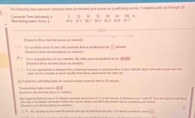 The following data represent commute times (in minutes) and scores on a well-being survey. Complete parts (a) through (d) 
Commute Time (minutes), x 5 20 30 35 50 84 105 □ 
Well-Being Index Score, y 69.2 67.7 66.7 66.4 65.4 63 8 61 7
(Round to three decimal places as needed.) 
For an index score of zero, the commute time is predicted to be □ minutes
(Round to three decimal places as needed.) 
For a commute time of zero minutes, the index score is predicted to be 69.089
(Round to three decimal places as needed.) 
a It is not appropriate to interpret the y-intercept because a commute time of zero minutes does not make sense and the 
value of zero minutes is much smaller than those observed in the data set 
(c) Predict the well-being index of a person whose commute time is 25 minutes
The predicted index score is 67.3
(Round to one decimal place as needed.) 
(d) Suppose Barbara has a 15-minute commute and scores 67 2 on the survey. Is Barbara more "well-off" than the typical individual 
who has a 15-minuta commuta? Select the correct choice and fill in the answer box to complete your choice 
(Round to one decimal place as needed ) 
A. No Barbara is less well-off because the typical individual who has a 15-minute commute scores □