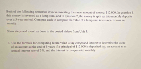 Both of the following scenarios involve investing the same amount of money: $12,000. In question 1. 
this money is invested as a lump sum, and in question 2, the money is split up into monthly deposits 
over a 5-year period. Compute each to compare the value of a lump sum investment versus an 
annuity . 
Show steps and round as done in the posted videos from Unit 3. 
1. Use the formula for computing future value using compound interest to determine the value 
of an account at the end of 5 years if a principal of $12,000 is deposited into an account at an 
annual interest rate of 3%, and the interest is compounded monthly.