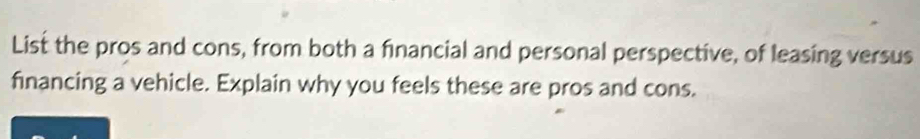 List the pros and cons, from both a financial and personal perspective, of leasing versus 
financing a vehicle. Explain why you feels these are pros and cons.