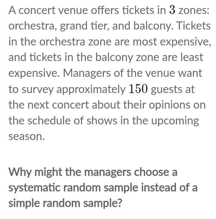 A concert venue offers tickets in 3 zones: 
orchestra, grand tier, and balcony. Tickets 
in the orchestra zone are most expensive, 
and tickets in the balcony zone are least 
expensive. Managers of the venue want 
to survey approximately 150 guests at 
the next concert about their opinions on 
the schedule of shows in the upcoming 
season. 
Why might the managers choose a 
systematic random sample instead of a 
simple random sample?