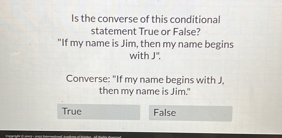 Is the converse of this conditional
statement True or False?
"If my name is Jim, then my name begins
with J".
Converse: "If my name begins with J,
then my name is Jim."
True False
Copyright © 2003 - 2022 International Academy of Sciefice. All Rights Rescrved