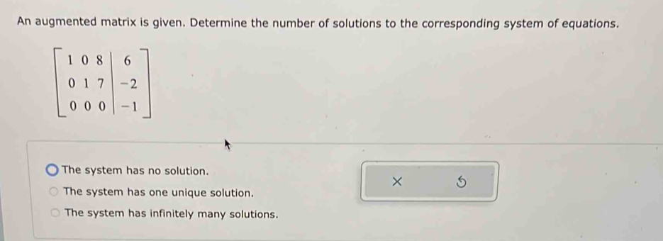 An augmented matrix is given. Determine the number of solutions to the corresponding system of equations.
beginbmatrix 1&0&8&|6 0&1&7&|-2 0&0&0&|-1endbmatrix
The system has no solution.
×
The system has one unique solution.
The system has infinitely many solutions.