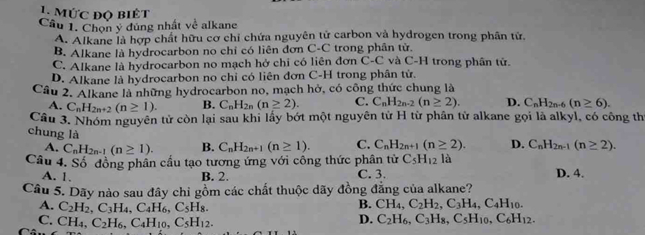 mức độ biêt
Câu 1. Chọn ý đúng nhất về alkane
A. Alkane là hợp chất hữu cơ chỉ chứa nguyên tử carbon và hydrogen trong phân tử.
B. Alkane là hydrocarbon no chỉ có liên đơn C-C trong phân tử.
C. Alkane là hydrocarbon no mạch hở chi có liên đơn C-C và C-H trong phân tử.
D. Alkane là hydrocarbon no chỉ có liên đơn C-H trong phân tử.
Câu 2. Alkane là những hydrocarbon no, mạch hở, có công thức chung là
A. C_nH_2n+2(n≥ 1). B. C_nH_2n(n≥ 2). C. C_nH_2n-2(n≥ 2). D. C_nH_2n-6(n≥ 6).
Câu 3. Nhóm nguyên tử còn lại sau khi lấy bớt một nguyên tử H từ phân tử alkane gọi là alkyl, có công th
chung là
A. C_nH_2n-1(n≥ 1). B. C_nH_2n+1(n≥ 1). C. C_nH_2n+1(n≥ 2). D. C_nH_2n-1(n≥ 2).
Câu 4. Số đồng phân cầu tạo tương ứng với công thức phân tử C_5H_12 là
A. 1. B. 2. C. 3. D. 4.
Câu 5. Dãy nào sau đây chỉ gồm các chất thuộc dãy đồng đẳng của alkane?
A. C_2H_2,C_3H_4,C_4H_6,C_5H_8.
B. CH_4,C_2H_2,C_3H_4,C_4H_10.
D.
C. CH_4,C_2H_6,C_4H_10,C_5H_12. C_2H_6,C_3H_8,C_5H_10,C_6H_12.