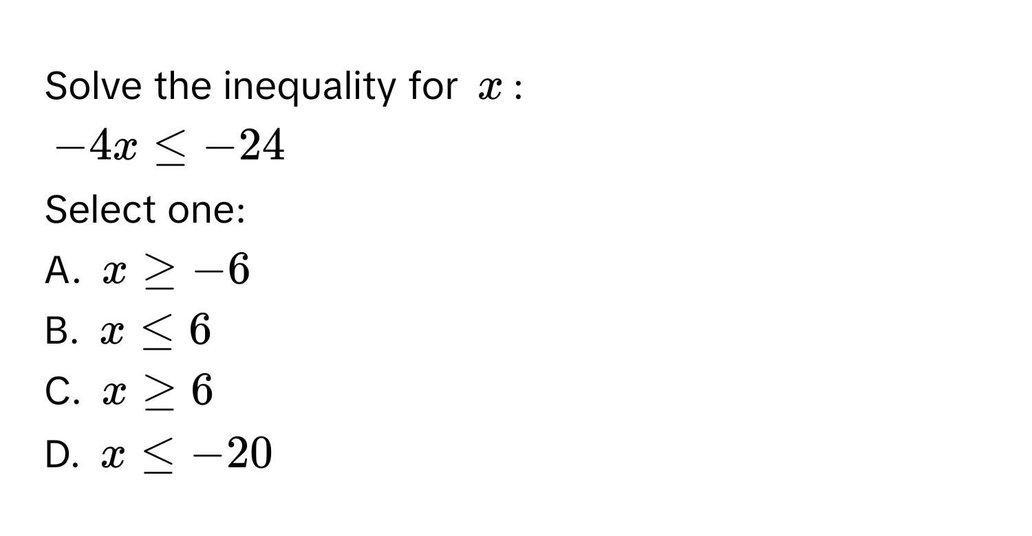 Solve the inequality for $x$ :
$-4x ≤ -24$
Select one: 
A. $x ≥ -6$
B. $x ≤ 6$
C. $x ≥ 6$
D. $x ≤ -20$