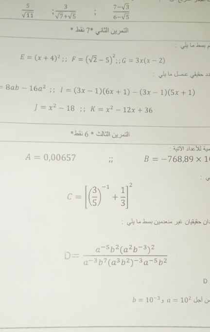  5/sqrt(11) .  3/sqrt(7)+sqrt(5) ;  (7-sqrt(3))/6-sqrt(5) 
* Jaii 7* gilill Utaill 
Lg La Jog
E=(x+4)^2;; F=(sqrt(2)-5)^2; G=3x(x-2)
: la Uac Gájáo
=8ab-16a^2;; I=(3x-1)(6x+1)-(3x-1)(5x+1)
J=x^2-18;; K=x^2-12x+36
*āi 6 * Ctll O māll 
g yl alse Suâgu
A=0,00657;; B=-768,89* 1
C=[( 3/5 )^-1+ 1/3 ]^2
y la duy Gyamia Jé Chajãs Olé
D=frac a^(-5)b^2(a^2b^(-3))^2a^(-3)b^7(a^3b^2)^-3a^(-5)b^2
D
b=10^(-3), a=10^2 d ù