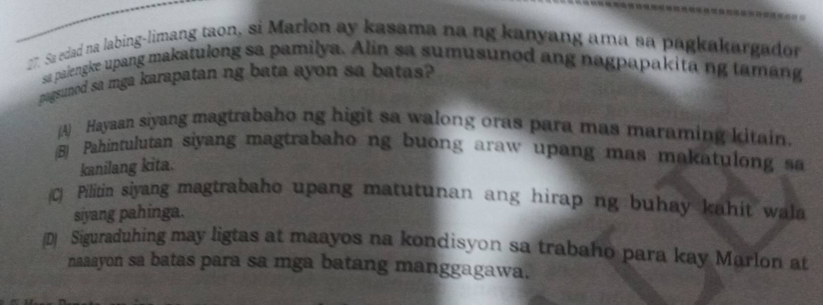 Sa edad na labing-limang taon, si Marlon ay kasama na ng kanyang ama sa pagkakargador
sa paiengke upang makatulong sa pamilya. Alin sa sumusunod ang nagpapakita ng tamang
pagsunod sa mga karapatan ng bata ayon sa batas?
(A Hayaan siyang magtrabaho ng higit sa walong oras para mas maraming kitain.
(B) Pahintulutan siyang magtrabaho ng buong araw upang mas makatulong sa
kanilang kita.
(C) Pilitin siyang magtrabaho upang matutunan ang hirap ng buhay kahit wala
siyang pahinga.
(D) Siguraduhing may ligtas at maayos na kondisyon sa trabaho para kay Marlon at
naaayon sa batas para sa mga batang manggagawa.