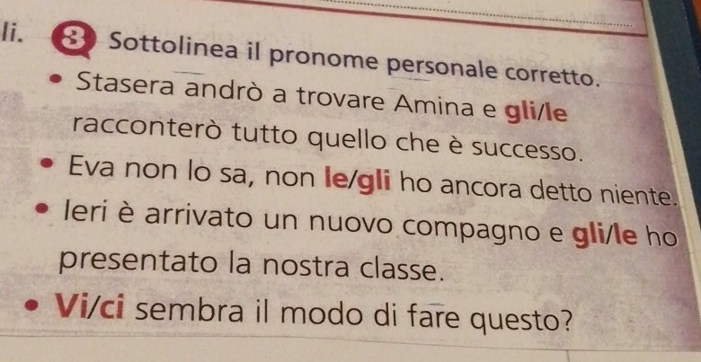 Sottolinea il pronome personale corretto. 
Stasera andrò a trovare Amina e gli/le 
racconterò tutto quello che è successo. 
Eva non lo sa, non le/gli ho ancora detto niente. 
leri è arrivato un nuovo compagno e gli/le ho 
presentato la nostra classe. 
Vi/ci sembra il modo di fare questo?