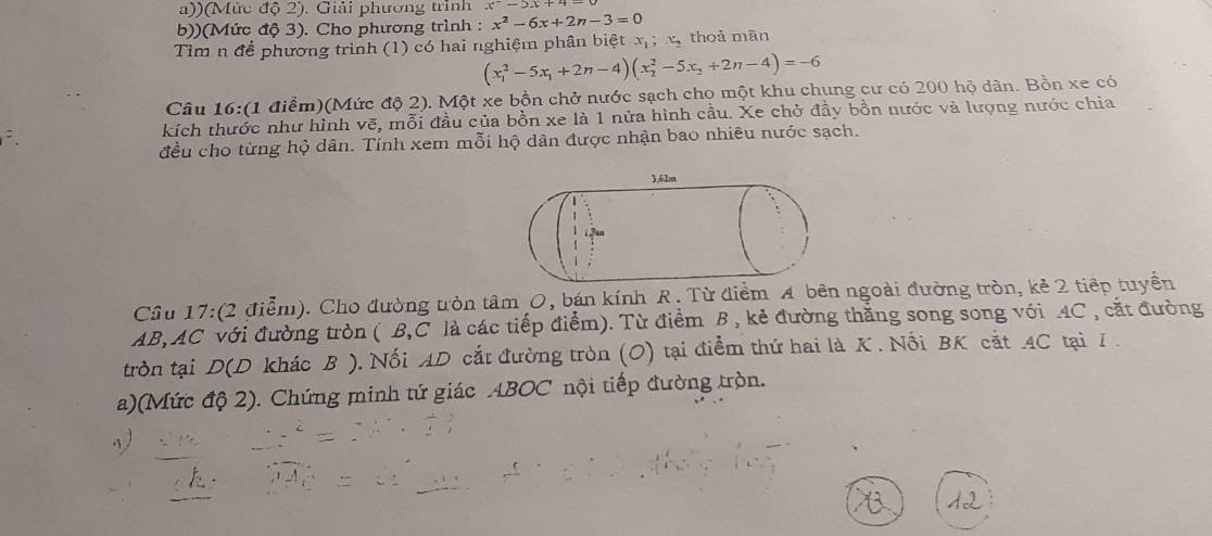 )(Mức độ 2). Giải phương trình x^--5x+4=
b))(Mức độ 3). Cho phương trình : x^2-6x+2n-3=0
Tìm n để phương trình (1) có hai nghiệm phân biệt x_1; x_2 thoả mān
(x_1^(2-5x_1)+2n-4)(x_2^(2-5x_2)+2n-4)=-6
Câu 16:(1 điểm)(Mức độ 2). Một xe bồn chở nước sạch cho một khu chung cư có 200 hộ dân. Bồn xe có 
kích thước như hình vẽ, mỗi đầu của bồn xe là 1 nửa hình cầu. Xe chở đầy bồn nước và lượng nước chia 
đều cho từng hộ dân. Tính xem mỗi hộ dân được nhận bao nhiều nước sạch. 
Cầu 17:(2 điễm). Cho đường tòn tâm O, bán kính R. Từ điểm A bên ngoài đường tròn, kẻ 2 tiếp tuyển 
AB, AC với đường tròn ( B, C là các tiếp điểm). Từ điểm B , kẻ đường thăng song song với AC , cắt đường 
tròn tại D(D khác B ), Nối AD cắt đường tròn (O) tại điểm thứ hai là K. Nổi BK cắt 4C tại 1. 
a)(Mức độ 2). Chứng minh tứ giác ABOC nội tiếp đường tròn.