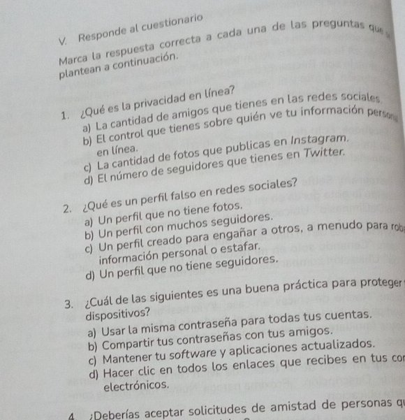 Responde al cuestionario
Marca la respuesta correcta a cada una de las preguntas que
plantean a continuación.
1. ¿Qué es la privacidad en línea?
a) La cantidad de amigos que tienes en las redes sociales
b) El control que tienes sobre quién ve tu información perso
en línea.
c) La cantidad de fotos que publicas en Instagram.
d) El número de seguidores que tienes en Twitter.
2. ¿Qué es un perfil falso en redes sociales?
a) Un perfil que no tiene fotos.
b) Un perfil con muchos seguidores.
c) Un perfil creado para engañar a otros, a menudo para rob
información personal o estafar.
d) Un perfil que no tiene seguidores.
3. ¿Cuál de las siguientes es una buena práctica para proteger
dispositivos?
a) Usar la misma contraseña para todas tus cuentas.
b) Compartir tus contraseñas con tus amigos.
c) Mantener tu software y aplicaciones actualizados.
d) Hacer clic en todos los enlaces que recibes en tus cor
electrónicos.
4 :Deberías aceptar solicitudes de amistad de personas qu