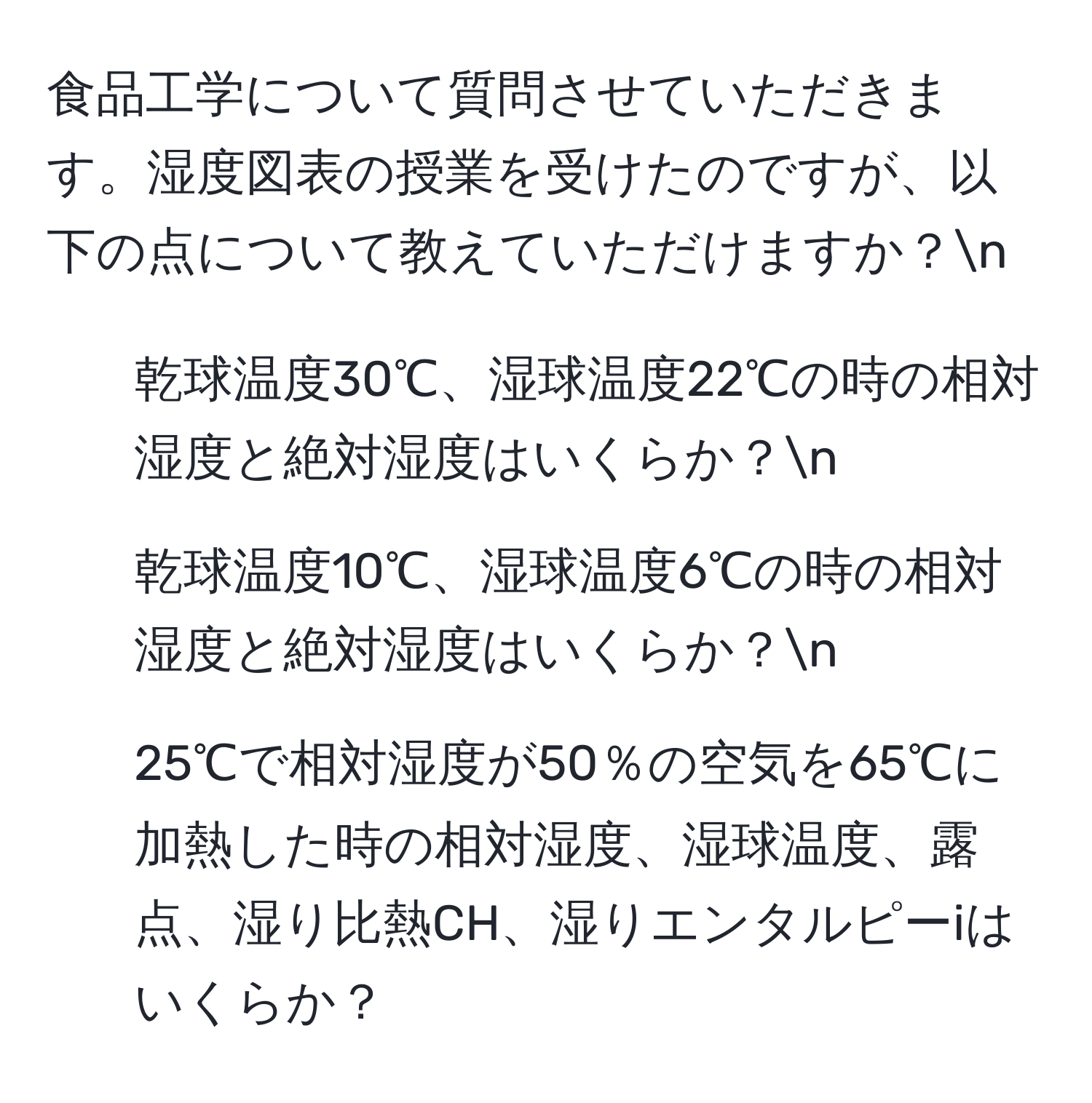 食品工学について質問させていただきます。湿度図表の授業を受けたのですが、以下の点について教えていただけますか？n
1. 乾球温度30℃、湿球温度22℃の時の相対湿度と絶対湿度はいくらか？n
2. 乾球温度10℃、湿球温度6℃の時の相対湿度と絶対湿度はいくらか？n
3. 25℃で相対湿度が50％の空気を65℃に加熱した時の相対湿度、湿球温度、露点、湿り比熱CH、湿りエンタルピーiはいくらか？