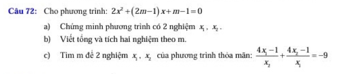 Cho phương trình: 2x^2+(2m-1)x+m-1=0
a) Chứng minh phương trình có 2 nghiệm X_1, X_2. 
b) Viết tổng và tích hai nghiệm theo m. 
c) Tìm m để 2 nghiệm x_1, x_2 của phương trình thỏa mãn: frac 4x_1-1x_2+frac 4x_2-1x_1=-9