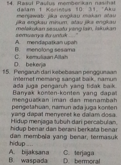 Rasul Paulus memberikan nasihat
dalam 1 Korintus 10 : 31, "Aku
menjawab: jika engkau makan atau
jika engkau minum, atau jika engkau
melakukan sesuatu yang lain, lakukan
semuanya itu untuk …"
A. mendapatkan upah
B. menolong sesama
C. kemuliaan Allah
D. bekerja
15. Pengaruh darì kebebasan penggunaan
internet memang sangat baik, namun
ada juga pengaruh yang tidak baik.
Banyak konten-konten yang dapat
menguatkan iman dan menambah
pengetahuan, namun ada juga konten
yang dapat menyeret ke dalam dosa.
Hidup menjaga tubuh dari percabulan,
hidup benar dan berani berkata benar
dan membela yang benar, termasuk
hidup ....
A. bijaksana C. terjaga
B. waspada D.bermoral