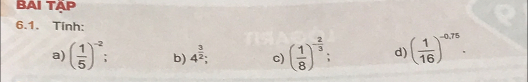 BAI TÄP 
6.1. Tính: 
a) ( 1/5 )^-2 : c) ( 1/8 )^- 2/3 ; 
b) 4^(frac 3)2; 
d) ( 1/16 )^-0,75.