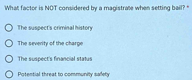 What factor is NOT considered by a magistrate when setting bail? *
The suspect's criminal history
The severity of the charge
The suspect's financial status
Potential threat to community safety