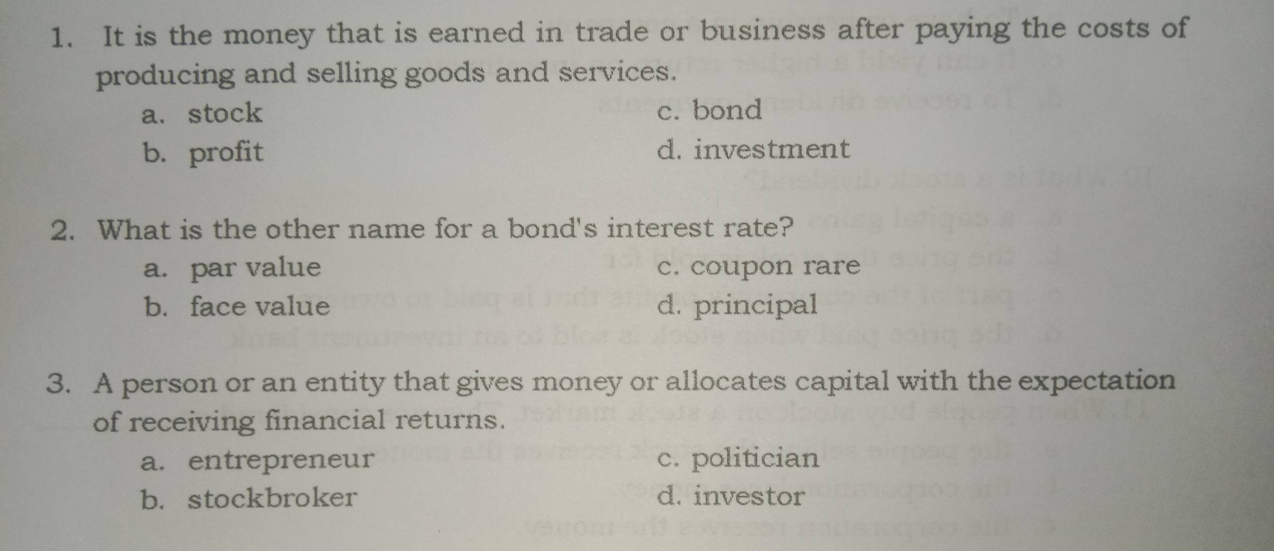 It is the money that is earned in trade or business after paying the costs of
producing and selling goods and services.
a、 stock c. bond
b. profit d. investment
2. What is the other name for a bond's interest rate?
a. par value c. coupon rare
b. face value d. principal
3. A person or an entity that gives money or allocates capital with the expectation
of receiving financial returns.
a. entrepreneur c. politician
b. stockbroker d. investor