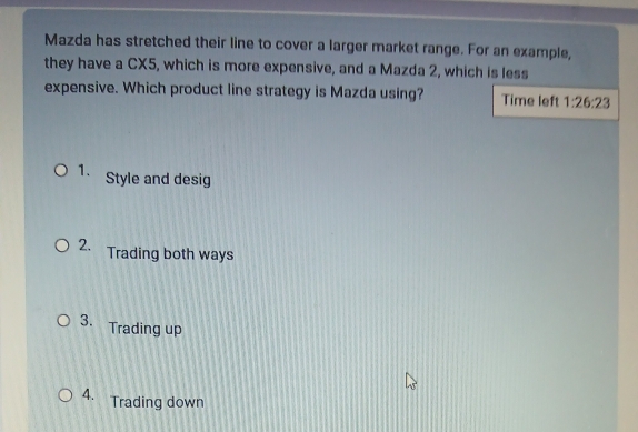 Mazda has stretched their line to cover a larger market range. For an example,
they have a CX5, which is more expensive, and a Mazda 2, which is less
expensive. Which product line strategy is Mazda using? Time left 1:26:23
1. Style and desig
2. Trading both ways
3. Trading up
A. Trading down