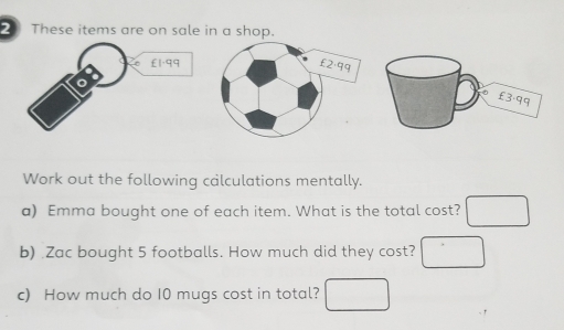 These items are on sale in a shop. 
Work out the following calculations mentally. 
a) Emma bought one of each item. What is the total cost? 
b) .Zac bought 5 footballs. How much did they cost? 
c) How much do 10 mugs cost in total?