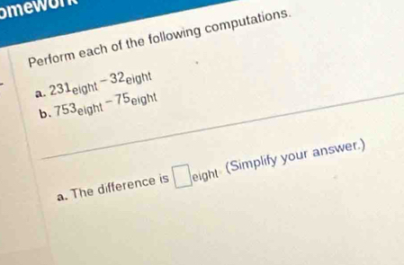 Perform each of the following computations. 
a. 231_eight-32_eight
b._ 753_eight-75_eight
a. The difference is □ eight (Simplify your answer.)