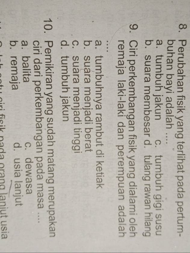 Perubahan fisik yang terlihat pada pertum-
buhan bayi adalah ....
a. tumbuh jakun c. tumbuh gigi susu
b. suara membesar d. tulang rawan hilang
9. Ciri perkembangan fisik yang dialami oleh
remaja laki-laki dan perempuan adalah
a. tumbuhnya rambut di ketiak
b. suara menjadi berat
c. suära menjadi tinggi
d. tumbuh jakun
10. Pemikiran yang sudah matang merupakan
ciri dari perkembangan pada masa ....
a.balita c. dewasa
b. remaja d. usia lanjut
u ciri fisik pada orang laniut usia