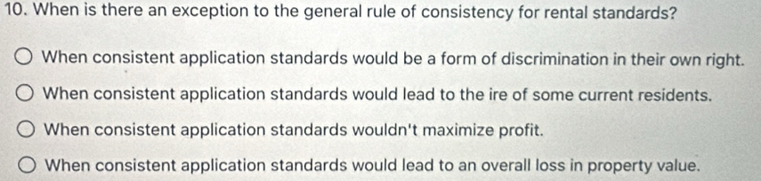 When is there an exception to the general rule of consistency for rental standards?
When consistent application standards would be a form of discrimination in their own right.
When consistent application standards would lead to the ire of some current residents.
When consistent application standards wouldn't maximize profit.
When consistent application standards would lead to an overall loss in property value.