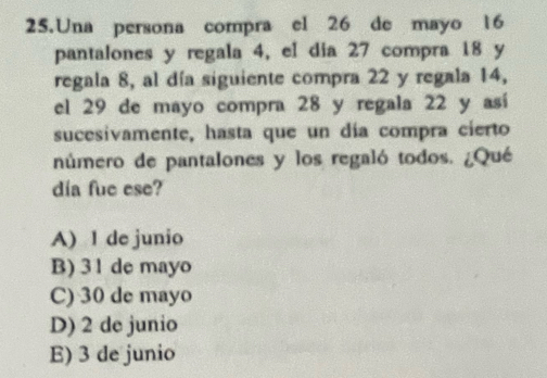 Una persona compra el 26 de mayo 16
pantalones y regala 4, el dia 27 compra 18 y
regala 8, al día siguiente compra 22 y regala 14,
el 29 de mayo compra 28 y regala 22 y así
sucesivamente, hasta que un día compra cierto
número de pantalones y los regaló todos. ¿Qué
día fue ese?
A) 1 de junio
B) 3 1 de mayo
C) 30 de mayo
D) 2 de junio
E) 3 de junio