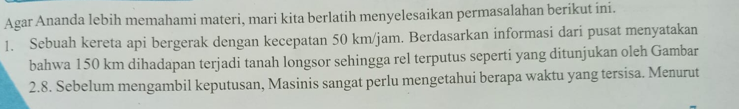 Agar Ananda lebih memahami materi, mari kita berlatih menyelesaikan permasalahan berikut ini. 
1. Sebuah kereta api bergerak dengan kecepatan 50 km/jam. Berdasarkan informasi dari pusat menyatakan 
bahwa 150 km dihadapan terjadi tanah longsor sehingga rel terputus seperti yang ditunjukan oleh Gambar 
2.8. Sebelum mengambil keputusan, Masinis sangat perlu mengetahui berapa waktu yang tersisa. Menurut