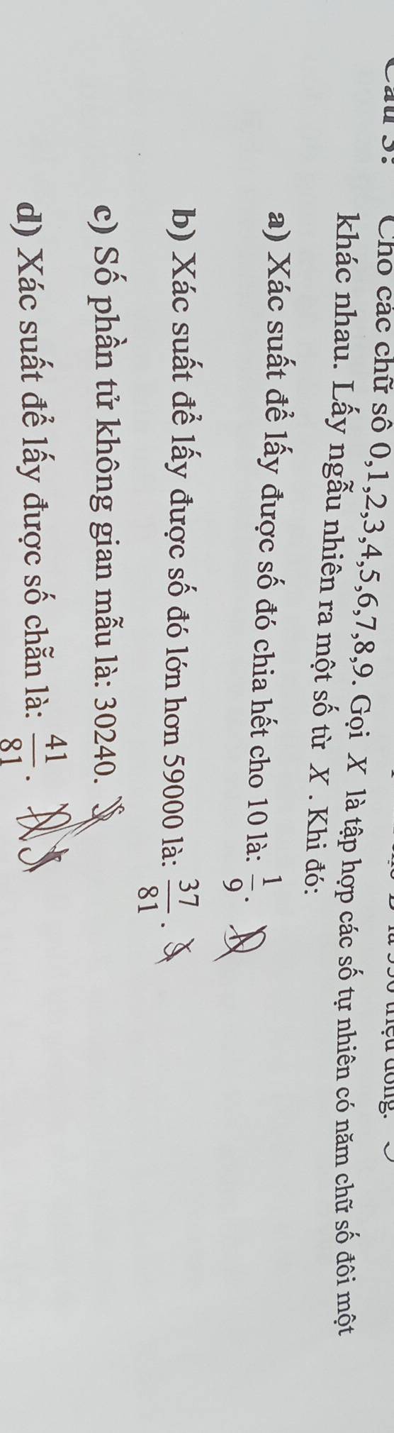 Cho các chữ số 0, 1, 2, 3, 4, 5, 6, 7, 8, 9. Gọi X là tập hợp các số tự nhiên có năm chữ số đôi một
khác nhau. Lấy ngẫu nhiên ra một số từ X. Khi đó:
a) Xác suất để lấy được số đó chia hết cho 10 là:  1/9 . 
b) Xác suất để lấy được số đó lớn hơn 59000 là:  37/81 
c) Số phần tử không gian mẫu là: 30240.
d) Xác suất để lấy được số chẵn là:  41/81 