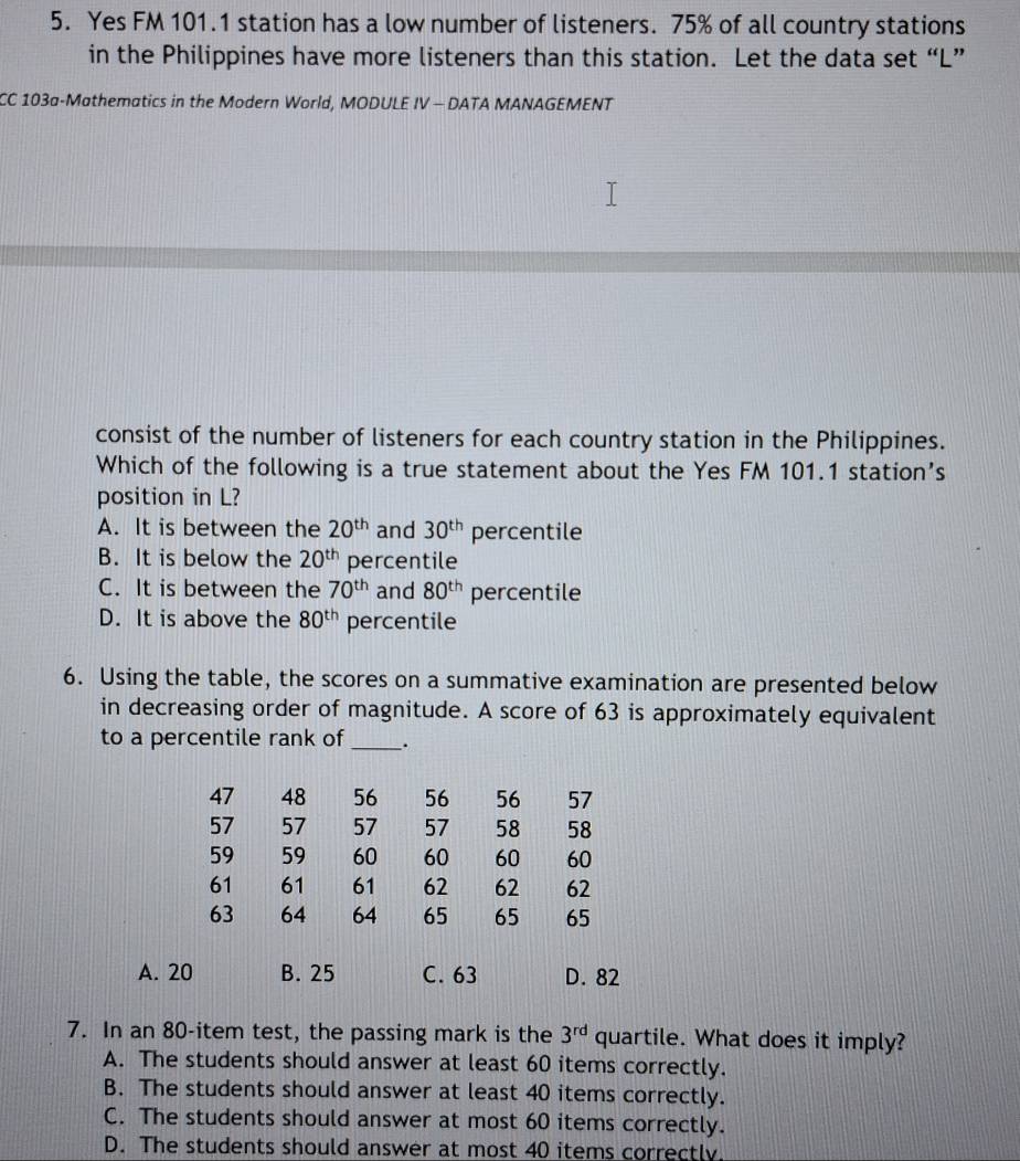 Yes FM 101.1 station has a low number of listeners. 75% of all country stations
in the Philippines have more listeners than this station. Let the data set “ L ”
CC 103a-Mathematics in the Modern World, MODULE IV - DATA MANAGEMENT
consist of the number of listeners for each country station in the Philippines.
Which of the following is a true statement about the Yes FM 101.1 station’s
position in L?
A. It is between the 20^(th) and 30^(th) percentile
B. It is below the 20^(th) percentile
C. It is between the 70^(th) and 80^(th) percentile
D. It is above the 80^(th) percentile
6. Using the table, the scores on a summative examination are presented below
in decreasing order of magnitude. A score of 63 is approximately equivalent
to a percentile rank of_ .
47 48 56 56 56 57
57 57 57 57 58 58
59 59 60 60 60 60
61 61 61 62 62 62
63 64 64 65 65 65
A. 20 B. 25 C. 63 D. 82
7. In an 80 -item test, the passing mark is the 3^(rd) quartile. What does it imply?
A. The students should answer at least 60 items correctly.
B. The students should answer at least 40 items correctly.
C. The students should answer at most 60 items correctly.
D. The students should answer at most 40 items correctly.