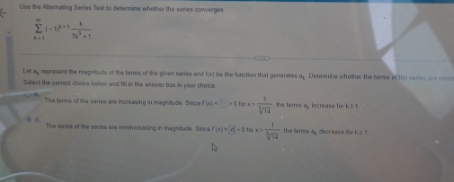 Use the Afternating Series Test to determine whether the series converges
sumlimits _(k=1)^(∈fty)(-1)^k+1 k/7k^2+1 
Let ap represent the magnitude of the terms of the given series and f(x) be the function that generates a. Detemine whether the terms of the semes are non
Select the correct choice below and fill in the answer box in your choice
A
The terms of the series are increasing in magnitude. Since f'(x)=□ >0forx> 1/sqrt[3](14)  the terms a increase for k ≥ 1
B
The terms of the series are monincreasing in magnitude. Since f'(x)=d|<0forx> 1/sqrt[3](14)  the terms ap decrease for k a