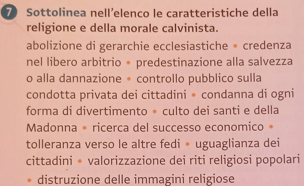 Sottolinea nell’elenco le caratteristiche della
religione e della morale calvinista.
abolizione di gerarchie ecclesiastiche • credenza
nel libero arbitrio - predestinazione alla salvezza
o alla dannazione • controllo pubblico sulla
condotta privata dei cittadini • condanna di ogni
forma di divertimento • culto dei santi e della
Madonna • ricerca del successo economico •
tolleranza verso le altre fedi • uguaglianza dei
cittadini • valorizzazione dei riti religiosi popolari
distruzione delle immagini religiose