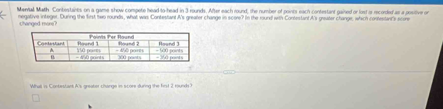 Mental Math Contestants on a game show compete head-to-head in 3 rounds. After each round, the number of points each contestant gained or lost is recorded as a positive or 
negative integer. During the first two rounds, what was Contestant A's greater change in score? In the round with Contestant A's greater change, which contestant's score 
changed more? 
What is Contestant A's greater change in score during the first 2 rounds?