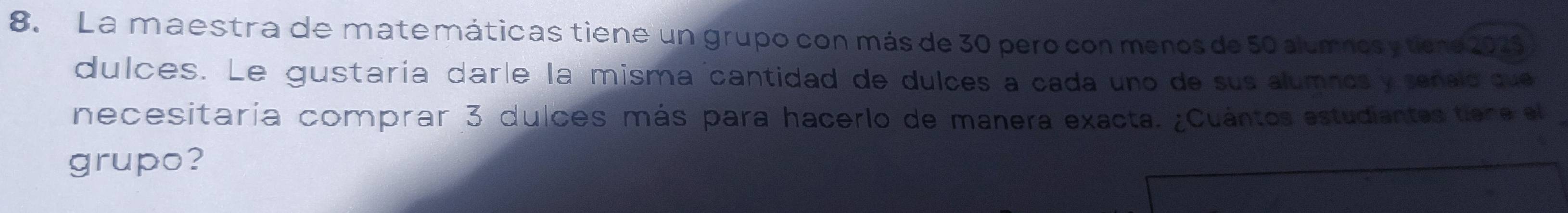 La maestra de matemáticas tiene un grupo con más de 30 pero con menos de 50 alumnosytiene 2025
dulces. Le gustaría daríe la misma cantidad de dulces a cada uno de sus alumnosy señald que 
necesitaría comprar 3 dulces más para hacerlo de manera exacta. ¿Cuántos estudiantes tiene el 
grupo?