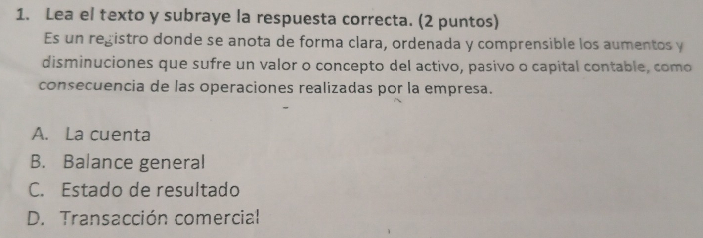 Lea el texto y subraye la respuesta correcta. (2 puntos)
Es un registro donde se anota de forma clara, ordenada y comprensible los aumentos y
disminuciones que sufre un valor o concepto del activo, pasivo o capital contable, como
consecuencia de las operaciones realizadas por la empresa.
A. La cuenta
B. Balance general
C. Estado de resultado
D. Transacción comercial